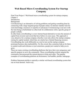 Web Based Micro Crowdfunding System For Startup
Company
Final Year Project 1 Web based micro crowdfunding system for startup company
Chapter 1
Introduction
Background
Crowdsourcing is an alternative of solving problems and getting something done by
connecting with a large targeted group of people online via Internet whether look for
extra knowledge, resources or expertise in advanced. Crowdsourcing is not new with
the time being as beforehand we often look for collaboration with a specific group of
people verbally.
In other hand, crowdfunding is a new internet based alternative to raise the amount of
capital from investor and crowd that have believe in your cause. This approach is
very attractive for a startup company whereby it not only allows the startup company
raising for capital needed, which they are clearly have limited financing resource.
Crowdfunding also work differently as a tool to test out the startup company
prototype/business idea marketability. For the crowd, they sometime help as for them
to earned credit and reference or just sometimes, people just wanted to help you to
grow.
There are many existing crowdfunding platforms that have their own uniqueness and
specific purpose to serve the community. These crowdfunding website targeted the
community that possessed the mutual passion to help each other. The popular
examples of crowdfunding platform are Kickstarter, GoFundMe, pitchIn, Indiegogo.
Problem Statement pitchIn is typically a similar web based crowdfunding system that
run on local domain. And to say,
 