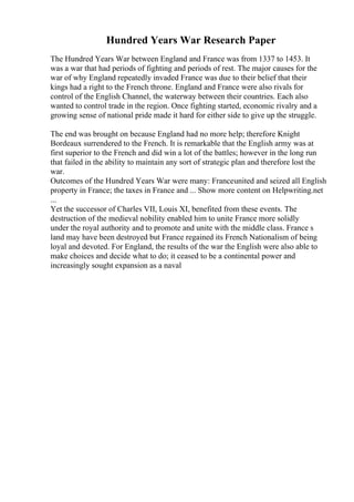 Hundred Years War Research Paper
The Hundred Years War between England and France was from 1337 to 1453. It
was a war that had periods of fighting and periods of rest. The major causes for the
war of why England repeatedly invaded France was due to their belief that their
kings had a right to the French throne. England and France were also rivals for
control of the English Channel, the waterway between their countries. Each also
wanted to control trade in the region. Once fighting started, economic rivalry and a
growing sense of national pride made it hard for either side to give up the struggle.
The end was brought on because England had no more help; therefore Knight
Bordeaux surrendered to the French. It is remarkable that the English army was at
first superior to the French and did win a lot of the battles; however in the long run
that failed in the ability to maintain any sort of strategic plan and therefore lost the
war.
Outcomes of the Hundred Years War were many: Franceunited and seized all English
property in France; the taxes in France and ... Show more content on Helpwriting.net
...
Yet the successor of Charles VII, Louis XI, benefited from these events. The
destruction of the medieval nobility enabled him to unite France more solidly
under the royal authority and to promote and unite with the middle class. France s
land may have been destroyed but France regained its French Nationalism of being
loyal and devoted. For England, the results of the war the English were also able to
make choices and decide what to do; it ceased to be a continental power and
increasingly sought expansion as a naval
 