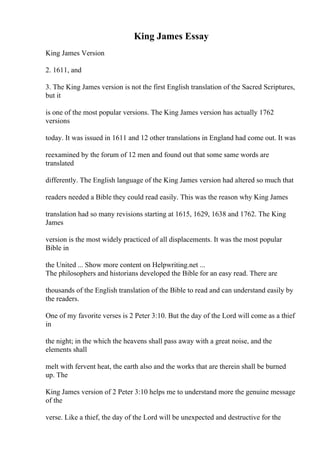 King James Essay
King James Version
2. 1611, and
3. The King James version is not the first English translation of the Sacred Scriptures,
but it
is one of the most popular versions. The King James version has actually 1762
versions
today. It was issued in 1611 and 12 other translations in England had come out. It was
reexamined by the forum of 12 men and found out that some same words are
translated
differently. The English language of the King James version had altered so much that
readers needed a Bible they could read easily. This was the reason why King James
translation had so many revisions starting at 1615, 1629, 1638 and 1762. The King
James
version is the most widely practiced of all displacements. It was the most popular
Bible in
the United ... Show more content on Helpwriting.net ...
The philosophers and historians developed the Bible for an easy read. There are
thousands of the English translation of the Bible to read and can understand easily by
the readers.
One of my favorite verses is 2 Peter 3:10. But the day of the Lord will come as a thief
in
the night; in the which the heavens shall pass away with a great noise, and the
elements shall
melt with fervent heat, the earth also and the works that are therein shall be burned
up. The
King James version of 2 Peter 3:10 helps me to understand more the genuine message
of the
verse. Like a thief, the day of the Lord will be unexpected and destructive for the
 