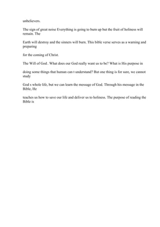 unbelievers.
The sign of great noise Everything is going to burn up but the fruit of holiness will
remain. The
Earth will destroy and the sinners will burn. This bible verse serves as a warning and
preparing
for the coming of Christ.
The Will of God . What does our God really want us to be? What is His purpose in
doing some things that human can t understand? But one thing is for sure, we cannot
study
God s whole life, but we can learn the message of God. Through his message in the
Bible, He
teaches us how to save our life and deliver us to holiness. The purpose of reading the
Bible is
 