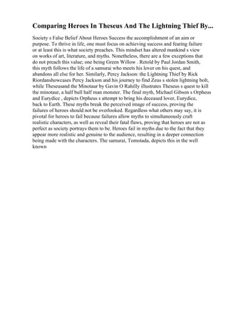 Comparing Heroes In Theseus And The Lightning Thief By...
Society s False Belief About Heroes Success the accomplishment of an aim or
purpose. To thrive in life, one must focus on achieving success and fearing failure
or at least this is what society preaches. This mindset has altered mankind s view
on works of art, literature, and myths. Nonetheless, there are a few exceptions that
do not preach this value; one being Green Willow . Retold by Paul Jordan Smith,
this myth follows the life of a samurai who meets his lover on his quest, and
abandons all else for her. Similarly, Percy Jackson: the Lightning Thief by Rick
Riordanshowcases Percy Jackson and his journey to find Zeus s stolen lightning bolt,
while Theseusand the Minotaur by Gavin O Rahilly illustrates Theseus s quest to kill
the minotaur, a half bull half man monster. The final myth, Michael Gibson s Orpheus
and Eurydice , depicts Orpheus s attempt to bring his deceased lover, Eurydice,
back to Earth. These myths break the perceived image of success, proving the
failures of heroes should not be overlooked. Regardless what others may say, it is
pivotal for heroes to fail because failures allow myths to simultaneously craft
realistic characters, as well as reveal their fatal flaws, proving that heroes are not as
perfect as society portrays them to be. Heroes fail in myths due to the fact that they
appear more realistic and genuine to the audience, resulting in a deeper connection
being made with the characters. The samurai, Tomotada, depicts this in the well
known
 