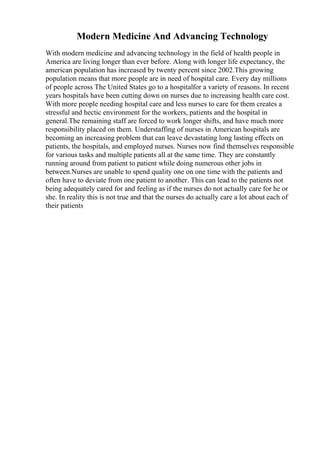 Modern Medicine And Advancing Technology
With modern medicine and advancing technology in the field of health people in
America are living longer than ever before. Along with longer life expectancy, the
american population has increased by twenty percent since 2002.This growing
population means that more people are in need of hospital care. Every day millions
of people across The United States go to a hospitalfor a variety of reasons. In recent
years hospitals have been cutting down on nurses due to increasing health care cost.
With more people needing hospital care and less nurses to care for them creates a
stressful and hectic environment for the workers, patients and the hospital in
general.The remaining staff are forced to work longer shifts, and have much more
responsibility placed on them. Understaffing of nurses in American hospitals are
becoming an increasing problem that can leave devastating long lasting effects on
patients, the hospitals, and employed nurses. Nurses now find themselves responsible
for various tasks and multiple patients all at the same time. They are constantly
running around from patient to patient while doing numerous other jobs in
between.Nurses are unable to spend quality one on one time with the patients and
often have to deviate from one patient to another. This can lead to the patients not
being adequately cared for and feeling as if the nurses do not actually care for he or
she. In reality this is not true and that the nurses do actually care a lot about each of
their patients
 