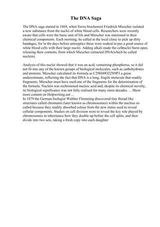 The DNA Saga
The DNA saga started in 1869, when Swiss biochemist Friedrich Miescher isolated
a new substance from the nuclei of white blood cells. Researchers were recently
aware that cells were the basic unit of life and Miescher was interested in their
chemical components. Each morning, he called at the local clinic to pick up dirty
bandages, for in the days before antiseptics these were soaked in pus a good source of
white blood cells with their large nuclei. Adding alkali made the cellnuclei burst open,
releasing their contents, from which Miescher extracted DNA(which he called
nuclein).
Analysis of this nuclei showed that it was an acid, containing phosphorus, so it did
not fit into any of the known groups of biological molecules, such as carbohydrates
and proteins. Miescher calculated its formula as C29H49O22N9P3 a gross
underestimate, reflecting the fact that DNA is a long, fragile molecule that readily
fragments. Miescher must have used one of the fragments for the determination of
the formula. Nuclein was rechristened nucleic acid and, despite its chemical novelty,
its biological significance was not fully realised for many more decades. ... Show
more content on Helpwriting.net ...
In 1879 the German biologist Walther Flemming discovered tiny thread like
structures called chromatin (later known as chromosomes) within the nucleus so
called because they readily absorbed colour from the new stains used to reveal
cellular components. Studies on cell division were to reveal the key role played by
chromosomes in inheritance how they double up before the cell splits, and then
divide into two sets, taking a fresh copy into each daughter
 
