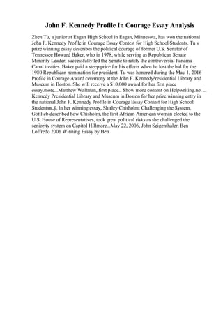 John F. Kennedy Profile In Courage Essay Analysis
Zhen Tu, a junior at Eagan High School in Eagan, Minnesota, has won the national
John F. Kennedy Profile in Courage Essay Contest for High School Students. Tu s
prize winning essay describes the political courage of former U.S. Senator of
Tennessee Howard Baker, who in 1978, while serving as Republican Senate
Minority Leader, successfully led the Senate to ratify the controversial Panama
Canal treaties. Baker paid a steep price for his efforts when he lost the bid for the
1980 Republican nomination for president. Tu was honored during the May 1, 2016
Profile in Courage Award ceremony at the John F. Kennedy
Presidential Library and
Museum in Boston. She will receive a $10,000 award for her first place
essay.more...Matthew Waltman, first place... Show more content on Helpwriting.net ...
Kennedy Presidential Library and Museum in Boston for her prize winning entry in
the national John F. Kennedy Profile in Courage Essay Contest for High School
Studentsв„ў. In her winning essay, Shirley Chisholm: Challenging the System,
Gottlieb described how Chisholm, the first African American woman elected to the
U.S. House of Representatives, took great political risks as she challenged the
seniority system on Capitol Hillmore...May 22, 2006, John Seigenthaler, Ben
Loffredo 2006 Winning Essay by Ben
 
