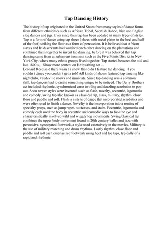 Tap Dancing History
The history of tap originated in the United States from many styles of dance forms
from different ethnicities such as African Tribal, Scottish Dance, Irish and English
clog dances and jigs. Ever since then tap has been updated in many types of styles.
Tap is a form of dance using tap shoes (shoes with metal plates in the heel and ball
of the foot) striking the floor as a form of percussion. It is believed that African
slaves and Irish servants had watched each other dancing on the plantations and
combined them together to invent tap dancing, before it was believed that tap
dancing came from an urban environment such as the Five Points District in New
York City, where many ethnic groups lived together. Tap started between the mid and
late 1800 s,... Show more content on Helpwriting.net ...
Leonard Reed said there wasn t a show that didn t feature tap dancing. If you
couldn t dance you couldn t get a job! All kinds of shows featured tap dancing like
nightclubs, vaudeville shows and musicals. Since tap dancing was a common
skill, tap dancers had to create something unique to be noticed. The Berry Brothers
act included rhythmic, synchronized cane twirling and dazzling acrobatics to pop
out. Soon newer styles were invented such as flash, novelty, eccentric, legomania
and comedy, swing tap also known as classical tap, class, military, rhythm, close
floor and paddle and roll. Flash is a style of dance that incorporated acrobatics and
were often used to finish a dance. Novelty is the incorporation into a routine of
specialty props, such as jump ropes, suitcases, and stairs. Eccentric, legomania and
comedy each used the body in eccentric and comedic ways to fool the eye and
characteristically involved wild and wiggly leg movements. Swing/classical tap
combines the upper body movement found in 20th century ballet and jazz with
percussive, syncopated footwork, a style used extensively in the movies. Military is
the use of military marching and drum rhythms. Lastly rhythm, close floor and
paddle and roll each emphasized footwork using heel and toe taps, typically of a
rapid and rhythmic
 