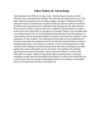 Ethos Pathos In Advertising
Advertisements are effective in many ways. Advertisement creators use three
effective ways to persuade the audience into what the advertisement conveys. The
three effective persuasion tools are ethos, pathos, and logos. Without these three
persuasion tools, advertisements would be ineffective and the audience would not
be likely to buy the product or be effected by the message that the advertisement
tries to convey. Ethos is used to show how credible the advertisement is. Logos is
used to show the logical side of a product or a message. Pathos is the emotional take
on an advertisement. In a lot of smokingadvertisements that want their audience to
stop smoking, the advertisement authors use pathos to persuade the audience to quit
smoking or at least cutback. The smoking advertisements are more pathos driven
because it persuades the audience more by showing the emotional factors and how
smoking could cause a lot of harm to someone. In a lot of advertisements to stop
someone from smoking, the advertisements show the effects smoking has on both
people who smoke and people who do not smoke. The audience for smoking
advertisements are not just smokers, but are also those whose lives have been
effected by a smoker. Authors bring up the effects smoking has by sometimes
including a smoker that has been physically harmed, not only on the inside but also
on the outside. By showing the outside physical harm, the audience is persuaded
more to not smoke because they can actually see
 
