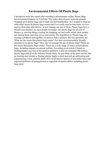 Environmental Effects Of Plastic Bags
I decided to write this report after watching a documentary called, Plastic Bags
Environmental Impacts on YouTube. The video showed poor innocent animals
wrapped up in plastic bags and it made me feel heartbroken. So I wanted to find out
what other issues do plastic bags create and if we really need to ban them, or if we
need to find other alternatives, or just manage our use of them. Plastic bags have a
benefit convenience , as most people nowadays use plastic bags for all sort of
things e.g. moving things, reusing for shopping, art and crafts which show people
are reusing them seen they are so convenient. My hypothesis is: Plastic bags are
causing a problem and together we need to find a solution. My key questions are:
What are the issues that plastic bags create? Are their environmentally friendly
alternatives to plastic bags? How can we manage the use of plastic bags? What are
the issues that plastic bags create? There are a wide range of issues around plastic
bags, including impacts on animal welfare. According to an article I found on
healthguidance.org One of the greatest problems is that an estimated 300 million
plastic bags end up in the Atlantic Ocean alone. So just think of the poor sea life that
go hunting and mistake a floating plastic bagfor a meal and end up suffocating and
experiencing a slow, painful death. 86% of all known species of sea turtles have had
reported problems of entanglement or ingestion of marine debris including plastic
bags (post
 