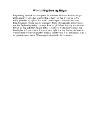 Why Is Flag Burning Illegal
Flag burning Johnny Cash once quoted the statement, I love the freedoms we got
in this country, I appreciate your freedom to burn your flag if you want to, but I
really appreciate my right to bear arms I can shoot you if you try to burn mine .
Flag desecration became an issue in the early 1900s which caused a controversy of
whether flag burning is right or wrong. Some people believe that they have the right
to burn the flag and others believe that its is offensive. While some will say a flag
burning law will restrict their first amendment right, it is very disrespectful to those
who risk their lives for the country, it creates a controversy in the community, and it is
an ignorant way to protest.Although protesting divides the community
 