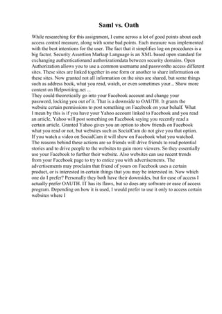 Saml vs. Oath
While researching for this assignment, I came across a lot of good points about each
access control measure, along with some bad points. Each measure was implemented
with the best intentions for the user. The fact that it simplifies log on procedures is a
big factor. Security Assertion Markup Language is an XML based open standard for
exchanging authenticationand authorizationdata between security domains. Open
Authorization allows you to use a common username and passwordto access different
sites. These sites are linked together in one form or another to share information on
these sites. Now granted not all information on the sites are shared, but some things
such as address book, what you read, watch, or even sometimes your... Show more
content on Helpwriting.net ...
They could theoretically go into your Facebook account and change your
password, locking you out of it. That is a downside to OAUTH. It grants the
website certain permissions to post something on Facebook on your behalf. What
I mean by this is if you have your Yahoo account linked to Facebook and you read
an article, Yahoo will post something on Facebook saying you recently read a
certain article. Granted Yahoo gives you an option to show friends on Facebook
what you read or not, but websites such as SocialCam do not give you that option.
If you watch a video on SocialCam it will show on Facebook what you watched.
The reasons behind these actions are so friends will drive friends to read potential
stories and to drive people to the websites to gain more viewers. So they essentially
use your Facebook to further their website. Also websites can use recent trends
from your Facebook page to try to entice you with advertisements. The
advertisements may proclaim that friend of yours on Facebook uses a certain
product, or is interested in certain things that you may be interested in. Now which
one do I prefer? Personally they both have their downsides, but for ease of access I
actually prefer OAUTH. IT has its flaws, but so does any software or ease of access
program. Depending on how it is used, I would prefer to use it only to access certain
websites where I
 