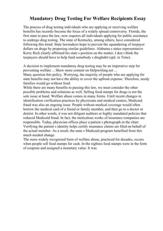 Mandatory Drug Testing For Welfare Recipients Essay
The process of drug testing individuals who are applying or receiving welfare
benefits has recently become the focus of a widely spread controversy. Florida, the
first state to pass the law, now requires all individuals applying for public assistance
to undergo drug testing. The state of Kentucky, among others, have considered
following this trend. State lawmakers hope to prevent the squandering of taxpayer
dollars on drugs by proposing similar guidelines. Alabama s states representative
Kerry Rich clearly affirmed his state s position on the matter, I don t think the
taxpayers should have to help fund somebody s drughabit (qtd. in Time).
A decision to implement mandatory drug testing may be an imperative step for
preventing welfare ... Show more content on Helpwriting.net ...
Many question this policy. Worrying, the majority of people who are applying for
state benefits may not have the ability to cover the upfront expense. Therefore, needy
families would go without food.
While there are many benefits to passing this law, we must consider the other
possible problems and solutions as well. Selling food stamps for drugs is not the
sole issue at hand. Welfare abuse comes in many forms. Until recent changes in
identification verification practices by physicians and medical centers, Medicaid
fraud was also an ongoing issue. People without medical coverage would often
borrow the medical card of a friend or family member, and then go to a doctor or
dentist. In other words, it was not diligent auditors or highly mandated policies that
reduced Medicaid fraud. In fact, the meticulous works of insurance companies are
responsible. Today, physician offices place a patient s photograph in the chart.
Verifying the patient s identity helps certify insurance claims are filed on behalf of
the actual member. As a result, the state s Medicaid program benefited from this
much needed change.
The more widely recognized form of welfare abuse, practiced for decades, occurs
when people sell food stamps for cash. In the eighties food stamps were in the form
of coupons and assigned a monetary value. It was
 