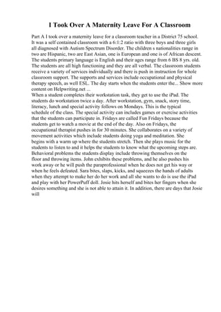 I Took Over A Maternity Leave For A Classroom
Part A I took over a maternity leave for a classroom teacher in a District 75 school.
It was a self contained classroom with a 6:1:2 ratio with three boys and three girls
all diagnosed with Autism Spectrum Disorder. The children s nationalities range in
two are Hispanic, two are East Asian, one is European and one is of African descent.
The students primary language is English and their ages range from 6 ВЅ 8 yrs. old.
The students are all high functioning and they are all verbal. The classroom students
receive a variety of services individually and there is push in instruction for whole
classroom support. The supports and services include occupational and physical
therapy speech, as well ESL. The day starts when the students enter the... Show more
content on Helpwriting.net ...
When a student completes their workstation task, they get to use the iPad. The
students do workstation twice a day. After workstation, gym, snack, story time,
literacy, lunch and special activity follows on Mondays. This is the typical
schedule of the class. The special activity can includes games or exercise activities
that the students can participate in. Fridays are called Fun Fridays because the
students get to watch a movie at the end of the day. Also on Fridays, the
occupational therapist pushes in for 30 minutes. She collaborates on a variety of
movement activities which include students doing yoga and meditation. She
begins with a warm up where the students stretch. Then she plays music for the
students to listen to and it helps the students to know what the upcoming steps are.
Behavioral problems the students display include throwing themselves on the
floor and throwing items. John exhibits these problems, and he also pushes his
work away or he will push the paraprofessional when he does not get his way or
when he feels defeated. Sara bites, slaps, kicks, and squeezes the hands of adults
when they attempt to make her do her work and all she wants to do is use the iPad
and play with her PowerPuff doll. Josie hits herself and bites her fingers when she
desires something and she is not able to attain it. In addition, there are days that Josie
will
 