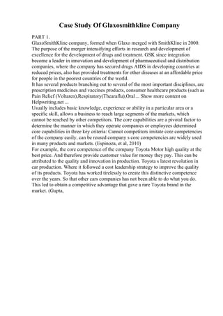Case Study Of Glaxosmithkline Company
PART 1.
GlaxoSmithKline company, formed when Glaxo merged with SmithKline in 2000.
The purpose of the merger intensifying efforts in research and development of
excellence for the development of drugs and treatment. GSK since integration
become a leader in innovation and development of pharmaceutical and distribution
companies, where the company has secured drugs AIDS in developing countries at
reduced prices, also has provided treatments for other diseases at an affordable price
for people in the poorest countries of the world.
It has several products branching out to several of the most important disciplines, are
prescription medicines and vaccines products, consumer healthcare products (such as
Pain Relief (Voltaren),Respiratory(Thearaflu),Oral... Show more content on
Helpwriting.net ...
Usually includes basic knowledge, experience or ability in a particular area or a
specific skill, allows a business to reach large segments of the markets, which
cannot be reached by other competitors. The core capabilities are a pivotal factor to
determine the manner in which they operate companies or employees determined
core capabilities in three key criteria: Cannot competitors imitate core competencies
of the company easily, can be reused company s core competencies are widely used
in many products and markets. (Espinoza, et al, 2010)
For example, the core competence of the company Toyota Motor high quality at the
best price. And therefore provide customer value for money they pay. This can be
attributed to the quality and innovation in production. Toyota s latest revolution in
car production. Where it followed a cost leadership strategy to improve the quality
of its products. Toyota has worked tirelessly to create this distinctive competence
over the years. So that other cars companies has not been able to do what you do.
This led to obtain a competitive advantage that gave a rare Toyota brand in the
market. (Gupta,
 