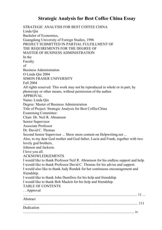 Strategic Analysis for Best Coffee China Essay
STRATEGIC ANALYSIS FOR BEST COFFEE CHINA
Linda Qin
Bachelor of Economics,
Guangdong University of Foreign Studies, 1996
PROJECT SUBMITTED IN PARTIAL FULFILLMENT OF
THE REQUIREMENTS FOR THE DEGREE OF
MASTER OF BUSINESS ADMINISTRATION
In the
Faculty
of
Business Administration
O Linda Qin 2004
SIMON FRASER UNIVERSITY
Fall 2004
All rights reserved. This work may not be reproduced in whole or in part, by
photocopy or other means, without permission of the author.
APPROVAL
Name: Linda Qin
Degree: Master of Business Administration
Title of Project: Strategic Analysis for Best CoffeeChina
Examining Committee:
Chair: Dr. Neil R. Abramson
Senior Supervisor
Associate Professor
Dr. David C. Thomas
Second Senior Supervisor ... Show more content on Helpwriting.net ...
Also, to my dear God mother and God father, Lucia and Frank, together with two
lovely god brothers,
Johnson and Jackson.
I love you all.
ACKNOWLEDGEMENTS
I would like to thank Professor Neil R. Abramson for his endless support and help.
I would like to thank Professor David C. Thomas for his advise and support.
I would also like to thank Judy Rendek for her continuous encouragement and
friendship.
I would like to thank John Dumfires for his help and friendship.
I would like to thank Bob Mackin for his help and friendship.
TABLE OF CONTENTS
. . Approval
............................................................................................................................ 11 ...
Abstract
............................................................................................................................. 111
Dedication
......................................................................................................................... iv
 