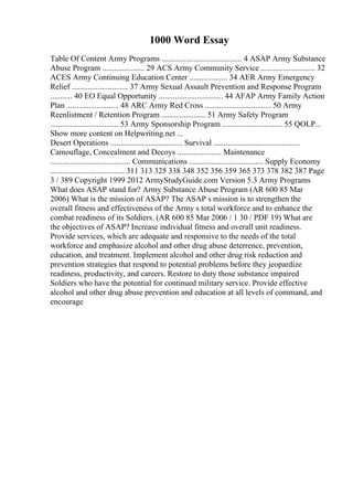 1000 Word Essay
Table Of Content Army Programs ........................................ 4 ASAP Army Substance
Abuse Program ..................... 29 ACS Army Community Service ........................... 32
ACES Army Continuing Education Center ................... 34 AER Army Emergency
Relief ............................ 37 Army Sexual Assault Prevention and Response Program
........... 40 EO Equal Opportunity ................................ 44 AFAP Army Family Action
Plan .......................... 48 ARC Army Red Cross ................................. 50 Army
Reenlistment / Retention Program ...................... 51 Army Safety Program
.................................. 53 Army Sponsorship Program .............................. 55 QOLP...
Show more content on Helpwriting.net ...
Desert Operations .................................... Survival ...........................................
Camouflage, Concealment and Decoys ...................... Maintenance
........................................ Communications ..................................... Supply Economy
..................................... 311 313 325 338 348 352 356 359 365 373 378 382 387 Page
3 / 389 Copyright 1999 2012 ArmyStudyGuide.com Version 5.3 Army Programs
What does ASAP stand for? Army Substance Abuse Program (AR 600 85 Mar
2006) What is the mission of ASAP? The ASAP s mission is to strengthen the
overall fitness and effectiveness of the Army s total workforce and to enhance the
combat readiness of its Soldiers. (AR 600 85 Mar 2006 / 1 30 / PDF 19) What are
the objectives of ASAP? Increase individual fitness and overall unit readiness.
Provide services, which are adequate and responsive to the needs of the total
workforce and emphasize alcohol and other drug abuse deterrence, prevention,
education, and treatment. Implement alcohol and other drug risk reduction and
prevention strategies that respond to potential problems before they jeopardize
readiness, productivity, and careers. Restore to duty those substance impaired
Soldiers who have the potential for continued military service. Provide effective
alcohol and other drug abuse prevention and education at all levels of command, and
encourage
 