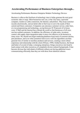 Accelerating Performance of Business Enterprises through...
Accelerating Performance Business Enterprise Modern Technology Devices
Business is often at the forefront of technology since it helps generate the next great
economic idea or surge. Most businesses now use, at the very least, a personal
computer, modem or cable connection, the Internet, and printers. They keep customer
records electronically, and are better able to find ways to serve the needs of their
current and future customers. Companies can outsource customer service, order lines,
or even programming and technology, saving between 30 70 percent of in house
costs. E Mail and the Internet have shrunk the world so that businesses of all sizes
can have global customers. In addition, the efficiency of order entry, inventory
control, and supply chain integration make it more cost effective to do business in
many areas. We should not forget marketingdatabases keep track of customer desires,
past purchases, and even what customers look at on a web site algorithms can then
generate lists of similar or ancillary products and services, creating a more robust
experience and relationship with the client (Wilson, 1999). Global business, the bread
and butter of several of today s emerging enterprises, brings executives into head to
head contact with other executives of completely diverse cultural backgrounds. It has
become obvious that individuals of different cultures are having additional issues
communicating efficiently than they are with those from identical cultures.
 