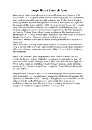 Joseph Haydn Research Paper
Franz Joseph Haydn is one of the most recognizable names and characters of the
Classical era. He is recognizes as the inventor of the string quartet, and tutored many
other easily recognizable musicians such as Ludwig van Beethoven and Amadeus
Wolfgang Mozart. Haydn s first experience with music was when he was eight, and
he was recruited to sing as a choirboy at St. Stephen s choir in Vienna. He eventually
came to love the keyboard and violin, and supported himself in his early years by
teaching and playing violin. His most famous pieces include: the Rider quartet and
the Surprise, Military, Drumroll and London symphonies. The listening example:
Symphonyno. 94 is known as the Surprise Symphony, and is the second of the twelve
London Symphonies.... Show more content on Helpwriting.net ...
This love of Amadeus stems from my father showing me the movie Amadeus as a
young boy.
Opera Seria refers to a very serious opera, this style of opera was the predominant
style in Europe, and was typically performed for royalty and individuals of the more
affluent social classes. A non mozart example of Opera Seria is Rinaldo by George
Frideric Handel
Opera Buffa refers to a genre of opera that is more comical in nature, and was
written for the lower echelon of people... i.e. peasants . Mozart authored many of
these vaudevilles in order to support himself when times were not great. Typically,
Opera Buffas were light hearted and sweet with happy endings, a polar opposite of
the tone of Don Giovanni. A non Mozart example is: Giovanni Battista Pergolesi s
La serva padrona .
Singspeil refers to a type of opera in the German language, which was rare in these
days. German is a very rough language when compared to the typical language that
opera was performed in: Italian. Typically, a Singspeil was very comical in tone and
nature, yet in the hands of Mozart, it was transformed into a more serious
performance. Mozart s work, The Magic Flute, is probably the most well known
singspeil. A non Mozart Singspeil composer is Johann Adam
 