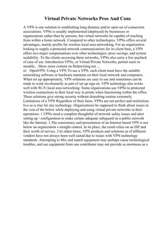 Virtual Private Networks Pros And Cons
A VPN is one solution to establishing long distance and/or open set of connection
associations. VPNs is usually implemented (deployed) by businesses or
organizations rather than by persons, but virtual networks be capable of reaching
from within a home network. Compared to other technologies, VPNs offers several
advantages, mainly profits for wireless local area networking. For an organization
looking to supply a protected network communications for its client base, a VPN
offers two major compensations over other technologies: price savings, and system
scalability. To the clients accessing these networks, VPNs also carry a few payback
of ease of use. Introduction VPNs, or Virtual Private Networks, permit users to
steadily... Show more content on Helpwriting.net ...
пѓ OpenVPN. Using a VPN To use a VPN, each client must have the suitable
networking software or hardware maintain on their local network and computers.
When set up appropriately, VPN solutions are easy to use and sometimes can be
made to work involuntarily as part of set up sign on. VPN technology also works
well with Wi Fi local area networking. Some organizations use VPNs to protected
wireless connections to their local way in points when functioning within the office.
These solutions give strong security without disturbing routine extremely.
Limitations of a VPN Regardless of their fame, VPNs are not perfect and restrictions
live as is true for any technology. Organizations be supposed to think about issues in
the vein of the below while deploying and using virtual private networks in their
operations: 1.VPNs need a complete thoughtful of network safety issues and alert
setting up / configuration to make certain adequate safeguard on a public network
like the Internet. 1.The consistency and presentation of an Internet based VPN is not
below an organization s straight control. In its place, the result relies on an ISP and
their worth of service. 2.In olden times, VPN products and solutions as of different
vendors have not always been well suited due to issues with VPN technology
standards. Attempting to Mix and match equipment may perhaps cause technological
troubles, and use equipment from one contributor may not provide as enormous as a
 
