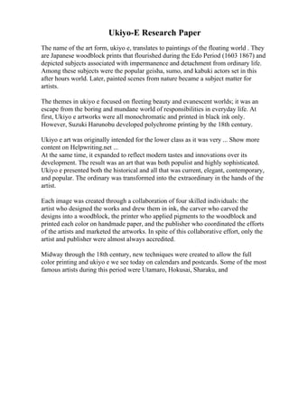 Ukiyo-E Research Paper
The name of the art form, ukiyo e, translates to paintings of the floating world . They
are Japanese woodblock prints that flourished during the Edo Period (1603 1867) and
depicted subjects associated with impermanence and detachment from ordinary life.
Among these subjects were the popular geisha, sumo, and kabuki actors set in this
after hours world. Later, painted scenes from nature became a subject matter for
artists.
The themes in ukiyo e focused on fleeting beauty and evanescent worlds; it was an
escape from the boring and mundane world of responsibilities in everyday life. At
first, Ukiyo e artworks were all monochromatic and printed in black ink only.
However, Suzuki Harunobu developed polychrome printing by the 18th century.
Ukiyo e art was originally intended for the lower class as it was very ... Show more
content on Helpwriting.net ...
At the same time, it expanded to reflect modern tastes and innovations over its
development. The result was an art that was both populist and highly sophisticated.
Ukiyo e presented both the historical and all that was current, elegant, contemporary,
and popular. The ordinary was transformed into the extraordinary in the hands of the
artist.
Each image was created through a collaboration of four skilled individuals: the
artist who designed the works and drew them in ink, the carver who carved the
designs into a woodblock, the printer who applied pigments to the woodblock and
printed each color on handmade paper, and the publisher who coordinated the efforts
of the artists and marketed the artworks. In spite of this collaborative effort, only the
artist and publisher were almost always accredited.
Midway through the 18th century, new techniques were created to allow the full
color printing and ukiyo e we see today on calendars and postcards. Some of the most
famous artists during this period were Utamaro, Hokusai, Sharaku, and
 