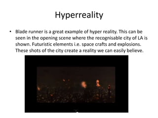 Hyperreality
• Blade runner is a great example of hyper reality. This can be
seen in the opening scene where the recognisable city of LA is
shown. Futuristic elements i.e. space crafts and explosions.
These shots of the city create a reality we can easily believe.

 