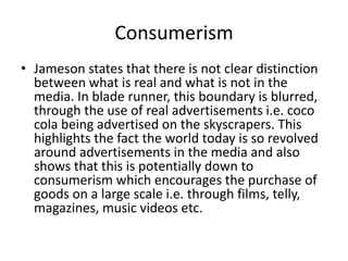 Consumerism
• Jameson states that there is not clear distinction
between what is real and what is not in the
media. In blade runner, this boundary is blurred,
through the use of real advertisements i.e. coco
cola being advertised on the skyscrapers. This
highlights the fact the world today is so revolved
around advertisements in the media and also
shows that this is potentially down to
consumerism which encourages the purchase of
goods on a large scale i.e. through films, telly,
magazines, music videos etc.

 