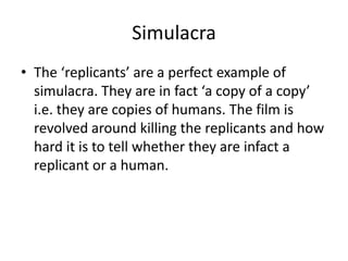 Simulacra
• The ‘replicants’ are a perfect example of
simulacra. They are in fact ‘a copy of a copy’
i.e. they are copies of humans. The film is
revolved around killing the replicants and how
hard it is to tell whether they are infact a
replicant or a human.

 
