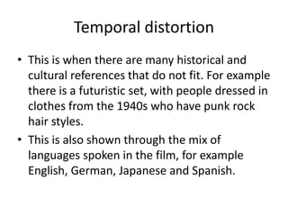 Temporal distortion
• This is when there are many historical and
cultural references that do not fit. For example
there is a futuristic set, with people dressed in
clothes from the 1940s who have punk rock
hair styles.
• This is also shown through the mix of
languages spoken in the film, for example
English, German, Japanese and Spanish.

 