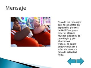 Otro de los mensajes
que nos muestra en
especial la película
de Wall E es que al
tener al alcance
muchas opciones de
tecnología y por
ahorrarnos
trabajo, la gente
puede empezar a
subir de peso por
falta de actividad
física.
 