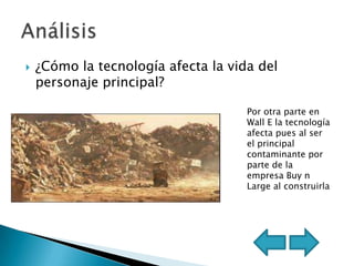    ¿Cómo la tecnología afecta la vida del
    personaje principal?

                                     Por otra parte en
                                     Wall E la tecnología
                                     afecta pues al ser
                                     el principal
                                     contaminante por
                                     parte de la
                                     empresa Buy n
                                     Large al construirla
 