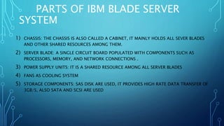 PARTS OF IBM BLADE SERVER
SYSTEM
1) CHASSIS: THE CHASSIS IS ALSO CALLED A CABINET, IT MAINLY HOLDS ALL SEVER BLADES
AND OTHER SHARED RESOURCES AMONG THEM.
2) SERVER BLADE: A SINGLE CIRCUIT BOARD POPULATED WITH COMPONENTS SUCH AS
PROCESSORS, MEMORY, AND NETWORK CONNECTIONS .
3) POWER SUPPLY UNITS: IT IS A SHARED RESOURCE AMONG ALL SERVER BLADES
4) FANS AS COOLING SYSTEM
5) STORAGE COMPONENTS: SAS DISK ARE USED, IT PROVIDES HIGH RATE DATA TRANSFER OF
3GB/S, ALSO SATA AND SCSI ARE USED
 
