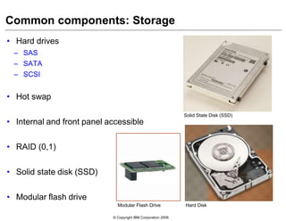 © Copyright IBM Corporation 2009
Common components: Storage
• Hard drives
– SAS
– SATA
– SCSI
• Hot swap
• Internal and front panel accessible
• RAID (0,1)
• Solid state disk (SSD)
• Modular flash drive
Solid State Disk (SSD)
Hard DiskModular Flash Drive
 