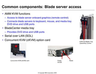 © Copyright IBM Corporation 2009
Common components: Blade server access
• AMM KVM functions
– Access to blade server onboard graphics (remote control)
– Connects blade servers to keyboard, mouse, and media tray
DVD drive and USB ports
• BladeCenter media tray
– Provides DVD drive and USB ports
• Serial over LAN (SOL)
• Concurrent KVM (cKVM) option card KVM and Media Tray
Ownership Control
Concurrent KVM (cKVM) card Power
On/Off
Reset
 
