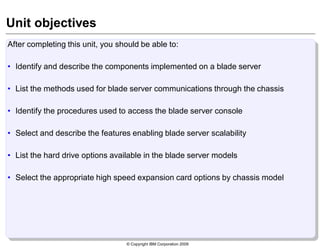 © Copyright IBM Corporation 2009
Unit objectives
After completing this unit, you should be able to:
• Identify and describe the components implemented on a blade server
• List the methods used for blade server communications through the chassis
• Identify the procedures used to access the blade server console
• Select and describe the features enabling blade server scalability
• List the hard drive options available in the blade server models
• Select the appropriate high speed expansion card options by chassis model
 