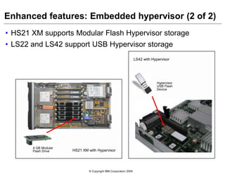 © Copyright IBM Corporation 2009
Enhanced features: Embedded hypervisor (2 of 2)
• HS21 XM supports Modular Flash Hypervisor storage
• LS22 and LS42 support USB Hypervisor storage
Hypervisor
USB Flash
Device
LS42 with Hypervisor
HS21 XM with Hypervisor
4 GB Modular
Flash Drive
 