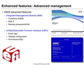 © Copyright IBM Corporation 2009
Enhanced features: Advanced management
• HS22 advanced features:
– Integrated Management Module (IMM)
• Functions of BMC
• RSA II
• Remote presence/cKVM
– Unified Extensible Firmware Interface (UEFI)
• Event logs
• Adapter configuration
• Out-of-band ASU
 