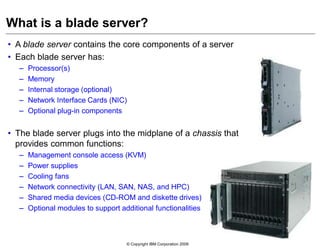 © Copyright IBM Corporation 2009
• A blade server contains the core components of a server
• Each blade server has:
– Processor(s)
– Memory
– Internal storage (optional)
– Network Interface Cards (NIC)
– Optional plug-in components
• The blade server plugs into the midplane of a chassis that
provides common functions:
– Management console access (KVM)
– Power supplies
– Cooling fans
– Network connectivity (LAN, SAN, NAS, and HPC)
– Shared media devices (CD-ROM and diskette drives)
– Optional modules to support additional functionalities
What is a blade server?
 