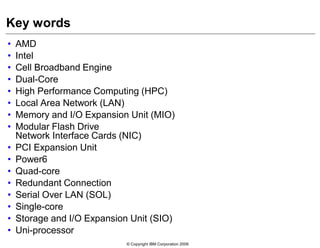 © Copyright IBM Corporation 2009
Key words
• AMD
• Intel
• Cell Broadband Engine
• Dual-Core
• High Performance Computing (HPC)
• Local Area Network (LAN)
• Memory and I/O Expansion Unit (MIO)
• Modular Flash Drive
Network Interface Cards (NIC)
• PCI Expansion Unit
• Power6
• Quad-core
• Redundant Connection
• Serial Over LAN (SOL)
• Single-core
• Storage and I/O Expansion Unit (SIO)
• Uni-processor
 