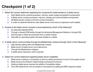 © Copyright IBM Corporation 2009
Checkpoint (1 of 2)
1. Select the correct statement regarding the components implemented on a blade server.
a. Each Blade server contains processor, memory, power supply and graphics components
b. A Blade server contains processor, memory, storage and communications components
c. All Blade servers contain a minimum of two processors
d. In order to implement Ethernet, each Blade server must have an expansion card installed
2. Access to the blade server console is accomplished by which of the following?
a. An externally attached KVM
b. Through a shared KVM facility through the Advanced Management Module or through SOL
c. Only through an Ethernet connection from a switch module
d. Only after an operating system has been loaded on a blade
3. A blade server communicates through the BladeCenter chassis through which of the following?
a. High density cabling within the BladeCenter chassis
b. Blade server to blade server over external bus
c. Through the BladeCenter midplane
d. A blade server expansion card is required
4. Select the correct statement regarding blade server scalability.
a. Blade server scaling to 4 processors is done by adding processors 3 and 4 to the system board
b. Blade servers are limited to implementing 2 processors maximum
c. Scaling a blade server requires the addition of scalability cables
d. The LS42 blade server can be scaled to 4 processors by adding the MPE expansion blade
 