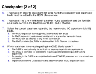 © Copyright IBM Corporation 2009
Checkpoint (2 of 2)
5. True/False: In order to implement hot swap hard drive capability and expansion
blade must be added to the HS22 blade server.
6. True/False: The CFFh form factor Ethernet PCI-E Expansion card will function
on a blade server in the BladeCenter H, HT, and S chassis.
7. Select the correct statement regarding the memory and I/O expansion (MMIO)
blade.
a. The MMIO expansion blade supports 2 internal hard disk drives
b. An MMIO expansion blade cannot be attached to any another expansion blade
c. The MMIO can be attached to any model blade server
d. The MMIO contains four DIMM sockets and two 1 Gb Ethernet connections
8. Which statement is correct regarding the QS22 blade server?
a. The QS22 is used primarily for applications requiring large disk storage capacity
b. The QS22 is optimized for applications requiring parallel processing and streaming
capabilities
c. Processing in the QS22 is accomplished with one POWER6 processor and one numeric co-
processor
d. Implementation of the QS22 requires the attachment of an MMIO expansion blade
 