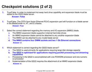© Copyright IBM Corporation 2009
Checkpoint solutions (2 of 2)
5. True/False: In order to implement hot swap hard drive capability and expansion blade must be
added to the HS22 blade server.
Answer: False
6. True/False: The CFFh form factor Ethernet PCI-E expansion card will function on a blade server
in the BladeCenter H, HT, and S chassis.
Answer: True
7. Select the correct statement regarding the memory and I/O expansion (MMIO) blade.
a. The MMIO expansion blade supports 2 internal hard disk drives
b. An MMIO expansion blade cannot be attached to any another expansion blade
c. The MMIO can be attached to any model blade server
d. The MMIO contains four DIMM sockets and two 1 Gb Ethernet connections
Answer: d
8. Which statement is correct regarding the QS22 blade server?
a. The QS22 is used primarily for applications requiring large disk storage capacity
b. The QS22 is optimized for applications requiring parallel processing and streaming
capabilities
c. Processing in the QS22 is accomplished with one POWER6 processor and one numeric
co-processor
d. Implementation of the QS22 requires the attachment of an MMIO expansion blade
Answer: b
 