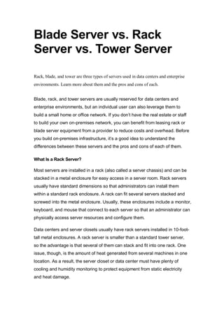 Blade Server vs. Rack
Server vs. Tower Server
Rack, blade, and tower are three types of servers used in data centers and enterprise
environments. Learn more about them and the pros and cons of each.
Blade, rack, and tower servers are usually reserved for data centers and
enterprise environments, but an individual user can also leverage them to
build a small home or office network. If you don’t have the real estate or staff
to build your own on-premises network, you can benefit from leasing rack or
blade server equipment from a provider to reduce costs and overhead. Before
you build on-premises infrastructure, it’s a good idea to understand the
differences between these servers and the pros and cons of each of them.
What Is a Rack Server?
Most servers are installed in a rack (also called a server chassis) and can be
stacked in a metal enclosure for easy access in a server room. Rack servers
usually have standard dimensions so that administrators can install them
within a standard rack enclosure. A rack can fit several servers stacked and
screwed into the metal enclosure. Usually, these enclosures include a monitor,
keyboard, and mouse that connect to each server so that an administrator can
physically access server resources and configure them.
Data centers and server closets usually have rack servers installed in 10-foot-
tall metal enclosures. A rack server is smaller than a standard tower server,
so the advantage is that several of them can stack and fit into one rack. One
issue, though, is the amount of heat generated from several machines in one
location. As a result, the server closet or data center must have plenty of
cooling and humidity monitoring to protect equipment from static electricity
and heat damage.
 