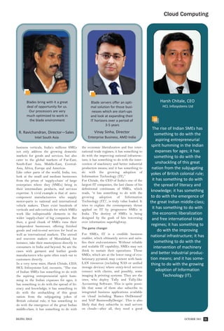 Cloud Computing




       Blades bring with it a great                   Blade servers offer an opti-                  Harsh Chitale, CEO
       deal of opportunity for us.                    mal solution for those busi-                    HCL Infosystems Ltd
        Our processors are very                        nesses which are start-ups
       much optimized to work in                      and look at expanding their
         the blade environment                        IT horizons over a period of
                                                                3-5 years
                                                                                                 The rise of Indian SMEs has
  R. Ravichandran, Director—Sales                        Vinay Sinha, Director
                                                                                                   something to do with the
               Intel South Asia                     Enterprise Business, AMD India
                                                                                                    aspiring entrepreneurial
business verticals, India’s millions SMEs       the economic liberalization and free inter-     spirit humming in the Indian
not only address the growing domestic           national trade regimes; it has something to         expanses for ages; it has
markets for goods and services, but also        do with the improving national infrastruc-         something to do with the
cater to the global markets of Far-East,        ture; it has something to do with the inter-
South-East Asia, Middle-East, Central-          vention of machinery and better industrial          unshackling of this great
Asia, Africa, Europe and Americas.              production means; and it has something to       nation from the subjugating
Like other parts of the world, India, too,      do with the growing adoption of
                                                                                               yokes of British colonial rule;
look at the small and medium businesses         Information Technology (IT).”
from the prism of ‘supply-chain’ of large       For Chitale, the CEO of India’s one of the       it has something to do with
enterprises where they (SMEs) bring in          largest IT companies, the last clause of his      the spread of literacy and
their intermediate products, and services       definitional continuum of SMEs, which
expertise. A vivid example is that of auto-     reads, “it has something to do with the
                                                                                                knowledge; it has something
component manufactureres who supply             growing       adoption    of    Information     to do with the emergence of
motor-parts to national and international       Technology (IT)”, is truly value loaded. It    the great Indian middle-class;
vehicle makers. There exist hundreds of         tries to explain the contemporary thrust
verticals and sub-verticals for which SMEs      applied on IT by progressive SMEs in             it has something to do with
work like indispensable elements in the         India. The destiny of SMEs is being              the economic liberalization
wider ‘supply-chain’ of big companies. But      designed by the gush of bits traversing          and free international trade
then, a good chunk of SMEs runs their           over information superhighway.
independent businesses, offering finished                                                       regimes; it has something to
                                                The game changer
goods and end-to-end services for local as                                                           do with the improving
well as international markets. The utensil      For SMEs, IT is a credible business
                                                enabler, which ultimately serves and satis-
                                                                                               national infrastructure; it has
and souvenir makers of Moradabad, for
instance, take their masterpieces directly to   fies their end-customers. Without reliable         something to do with the
consumers in India and beyond. So are the       and scalable IT capability, SMEs may not          intervention of machinery
cases with garment and leather goods            think to sustain their operations. Those
manufacturers who quite often reach out to      SMEs, which are at the lower rung of evo-      and better industrial produc-
customers directly.                             lutionary pyramid, may content with basic      tion means; and it has some-
In a very terse mien, Harsh Chitale, CEO,       LAN resources (including NAS or unified         thing to do with the growing
HCL Infosystems Ltd, recounts, “The rise        storage devices) where entry-level servers
of Indian SMEs has something to do with         connect with clients, and possibly, some            adoption of Information
the aspiring entrepreneurial spirit hum-        imaging & printing systems. They are the                Technology (IT).
ming in the Indian expanses for ages; it        ones, who deploy Tally and Tally-like
has something to do with the spread of lit-     Accounting Software. This is quite possi-
eracy and knowledge; it has something to        ble that some of them also subscribe to
do with the unshackling of this great           integrated business applications available
nation from the subjugating yokes of            on ‘cloud’ including ‘Ramco OnDemand’
British colonial rule; it has something to      and ‘SAP BusinessByDesign’. This is also
do with the emergence of the great Indian       likely that they subscribe to mail servers
middle-class; it has something to do with       on clouds—after all, they need a good


DIGITAL EDGE                                                                                                       OCTOBER 2011   31
 