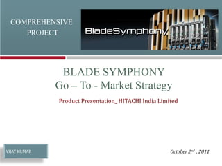 COMPREHENSIVE
PROJECT
Product Presentation_ HITACHI India Limited
October 2nd , 2011
VIJAY KUMAR
BLADE SYMPHONY
Go – To - Market Strategy
 