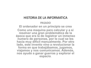 HISTORIA DE LA INFORMATICA
PASADO
El ordenador en un principio se creo
Como una maquina para calcular y a si
resolver una gran problemática de la
época que era la de registrar un inmenso
numero de personas, por lo cual se les
hacia muy difícil manualmente. Por otro
lado, este invento vino a revolucionar la
forma en que trabajábamos, jugamos,
viajamos y nos comunicamos. Además,
nos ayudo a ganar guerras y explorar el
espacio.
 