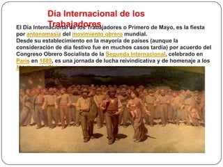 Día Internacional de los
             Trabajadores
El Día Internacional de los Trabajadores o Primero de Mayo, es la fiesta
por antonomasia del movimiento obrero mundial.
Desde su establecimiento en la mayoría de países (aunque la
consideración de día festivo fue en muchos casos tardía) por acuerdo del
Congreso Obrero Socialista de la Segunda Internacional, celebrado en
París en 1889, es una jornada de lucha reivindicativa y de homenaje a los
Mártires de Chicago.
 