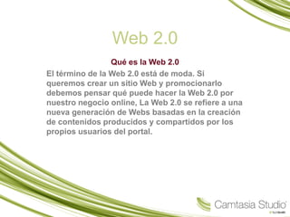 Web 2.0
                 Qué es la Web 2.0
El término de la Web 2.0 está de moda. Si
queremos crear un sitio Web y promocionarlo
debemos pensar qué puede hacer la Web 2.0 por
nuestro negocio online, La Web 2.0 se refiere a una
nueva generación de Webs basadas en la creación
de contenidos producidos y compartidos por los
propios usuarios del portal.
 