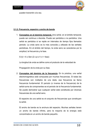 “IESTPA”
REDES DE COMUNICACION 10
pueden transmitir a la vez.
2.1.2. Frecuencia, espectro y ancho de banda
1. Conceptos en el dominio temporal. Una señal, en el ámbito temporal,
puede ser continua o discreta. Puede ser periódica o no periódica. Una
señal es periódica si se repite en intervalos de tiempo fijos llamados
periodo. La onda seno es la más conocida y utilizada de las señales
periódicas. En el ámbito del tiempo, la onda seno se caracteriza por la
amplitud, la frecuencia y la fase.
S (t) = A x Sen (2 x pi x f x t + fase)
La longitud de onda se define como el producto de la velocidad de
Propagación de la onda por su fase.
2. Conceptos del dominio de la frecuencia. En la práctica, una señal
electromagnética está compuesta por muchas frecuencias. Si todas las
frecuencias son múltiplos de una dada, esa frecuencia se llama
frecuencia fundamental. El periodo (o inversa de la frecuencia) de la
señal suma de componentes es el periodo de la frecuencia fundamental.
Se puede demostrar que cualquier señal está constituida por diversas
frecuencias de una señal seno.
El espectro de una señal es el conjunto de frecuencias que constituyen
la señal.
El ancho de banda es la anchura del espectro. Muchas señales tienen
un ancho de banda infinito, pero la mayoría de la energía está
concentrada en un ancho de banda pequeño.
 