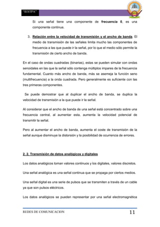 “IESTPA”
REDES DE COMUNICACION 11
Si una señal tiene una componente de frecuencia 0, es una
componente continua.
3. Relación entre la velocidad de transmisión y el ancho de banda. El
medio de transmisión de las señales limita mucho las componentes de
frecuencia a las que puede ir la señal, por lo que el medio sólo permite la
transmisión de cierto ancho de banda.
En el caso de ondas cuadradas (binarias), estas se pueden simular con ondas
senoidales en las que la señal sólo contenga múltiplos impares de la frecuencia
fundamental. Cuanto más ancho de banda, más se asemeja la función seno
(multifrecuencia) a la onda cuadrada. Pero generalmente es suficiente con las
tres primeras componentes.
Se puede demostrar que al duplicar el ancho de banda, se duplica la
velocidad de transmisión a la que puede ir la señal.
Al considerar que el ancho de banda de una señal está concentrado sobre una
frecuencia central, al aumentar esta, aumenta la velocidad potencial de
transmitir la señal.
Pero al aumentar el ancho de banda, aumenta el coste de transmisión de la
señal aunque disminuye la distorsión y la posibilidad de ocurrencia de errores.
2. 2. Transmisión de datos analógicos y digitales
Los datos analógicos toman valores continuos y los digitales, valores discretos.
Una señal analógica es una señal continua que se propaga por ciertos medios.
Una señal digital es una serie de pulsos que se transmiten a través de un cable
ya que son pulsos eléctricos.
Los datos analógicos se pueden representar por una señal electromagnética
 