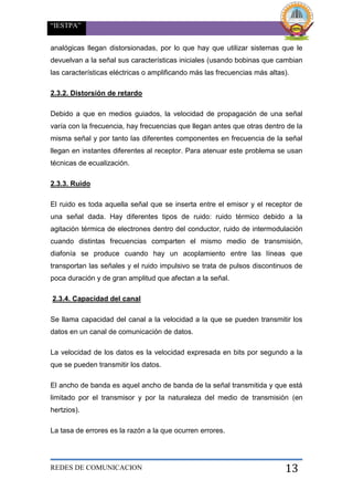“IESTPA”
REDES DE COMUNICACION 13
analógicas llegan distorsionadas, por lo que hay que utilizar sistemas que le
devuelvan a la señal sus características iniciales (usando bobinas que cambian
las características eléctricas o amplificando más las frecuencias más altas).
2.3.2. Distorsión de retardo
Debido a que en medios guiados, la velocidad de propagación de una señal
varía con la frecuencia, hay frecuencias que llegan antes que otras dentro de la
misma señal y por tanto las diferentes componentes en frecuencia de la señal
llegan en instantes diferentes al receptor. Para atenuar este problema se usan
técnicas de ecualización.
2.3.3. Ruido
El ruido es toda aquella señal que se inserta entre el emisor y el receptor de
una señal dada. Hay diferentes tipos de ruido: ruido térmico debido a la
agitación térmica de electrones dentro del conductor, ruido de intermodulación
cuando distintas frecuencias comparten el mismo medio de transmisión,
diafonía se produce cuando hay un acoplamiento entre las líneas que
transportan las señales y el ruido impulsivo se trata de pulsos discontinuos de
poca duración y de gran amplitud que afectan a la señal.
2.3.4. Capacidad del canal
Se llama capacidad del canal a la velocidad a la que se pueden transmitir los
datos en un canal de comunicación de datos.
La velocidad de los datos es la velocidad expresada en bits por segundo a la
que se pueden transmitir los datos.
El ancho de banda es aquel ancho de banda de la señal transmitida y que está
limitado por el transmisor y por la naturaleza del medio de transmisión (en
hertzios).
La tasa de errores es la razón a la que ocurren errores.
 