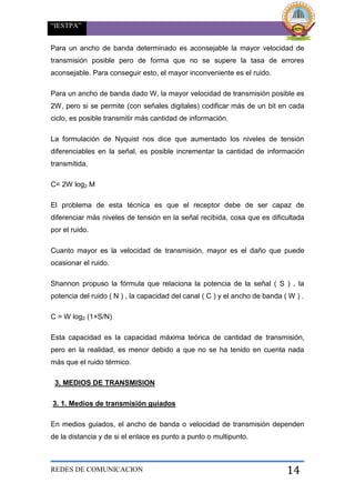 “IESTPA”
REDES DE COMUNICACION 14
Para un ancho de banda determinado es aconsejable la mayor velocidad de
transmisión posible pero de forma que no se supere la tasa de errores
aconsejable. Para conseguir esto, el mayor inconveniente es el ruido.
Para un ancho de banda dado W, la mayor velocidad de transmisión posible es
2W, pero si se permite (con señales digitales) codificar más de un bit en cada
ciclo, es posible transmitir más cantidad de información.
La formulación de Nyquist nos dice que aumentado los niveles de tensión
diferenciables en la señal, es posible incrementar la cantidad de información
transmitida.
C= 2W log2 M
El problema de esta técnica es que el receptor debe de ser capaz de
diferenciar más niveles de tensión en la señal recibida, cosa que es dificultada
por el ruido.
Cuanto mayor es la velocidad de transmisión, mayor es el daño que puede
ocasionar el ruido.
Shannon propuso la fórmula que relaciona la potencia de la señal ( S ) , la
potencia del ruido ( N ) , la capacidad del canal ( C ) y el ancho de banda ( W ) .
C = W log2 (1+S/N)
Esta capacidad es la capacidad máxima teórica de cantidad de transmisión,
pero en la realidad, es menor debido a que no se ha tenido en cuenta nada
más que el ruido térmico.
3. MEDIOS DE TRANSMISION
3. 1. Medios de transmisión guiados
En medios guiados, el ancho de banda o velocidad de transmisión dependen
de la distancia y de si el enlace es punto a punto o multipunto.
 
