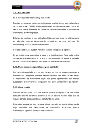 “IESTPA”
REDES DE COMUNICACION 15
3.1.1. Par trenzado
Es el medio guiado más barato y más usado.
Consiste en un par de cables, embutidos para su aislamiento, para cada enlace
de comunicación. Debido a que puede haber acoples entre pares, estos se
trenza con pasos diferentes. La utilización del trenzado tiende a disminuir la
interferencia electromagnética.
Este tipo de medio es el más utilizado debido a su bajo coste (se utiliza mucho
en telefonía) pero su inconveniente principal es su poca velocidad de
transmisión y su corta distancia de alcance.
Con estos cables, se pueden transmitir señales analógicas o digitales.
Es un medio muy susceptible a ruido y a interferencias. Para evitar estos
problemas se suele trenzar el cable con distintos pasos de torsión y se suele
recubrir con una malla externa para evitar las interferencias externas.
3.1.2. Pares trenzados apantallados y sin apantallar
Los pares sin apantallar son los más baratos aunque los menos resistentes a
interferencias (aunque se usan con éxito en telefonía y en redes de área local).
A velocidades de transmisión bajas, los pares apantallados son menos
susceptibles a interferencias, aunque son más caros y más difíciles de instalar.
3.1.3. Cable coaxial
Consiste en un cable conductor interno (cilíndrico) separado de otro cable
conductor externo por anillos aislantes o por un aislante macizo. Todo esto se
recubre por otra capa aislante que es la funda del cable.
Este cable, aunque es más caro que el par trenzado, se puede utilizar a más
larga distancia, con velocidades de transmisión superiores, menos
interferencias y permite conectar más estaciones.
 